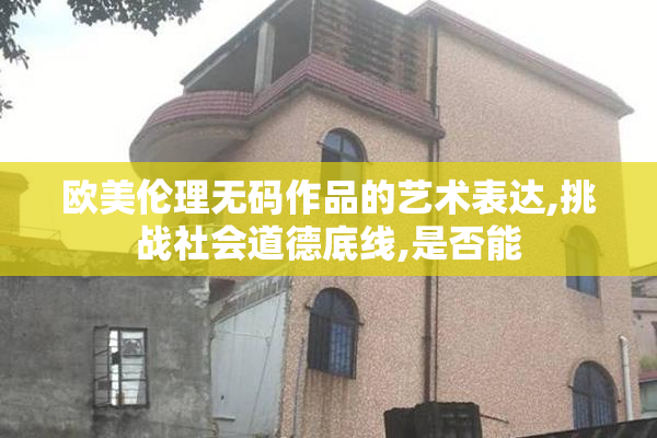 欧美伦理无码作品的艺术表达,挑战社会道德底线,是否能