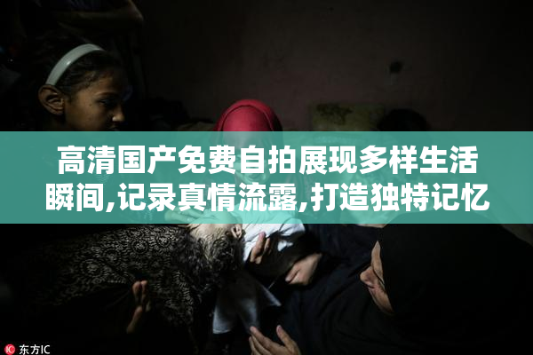 高清国产免费自拍展现多样生活瞬间,记录真情流露,打造独特记忆