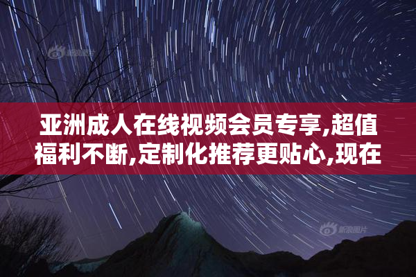 亚洲成人在线视频会员专享,超值福利不断,定制化推荐更贴心,现在就