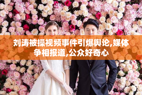 刘涛被操视频事件引爆舆论,媒体争相报道,公众好奇心