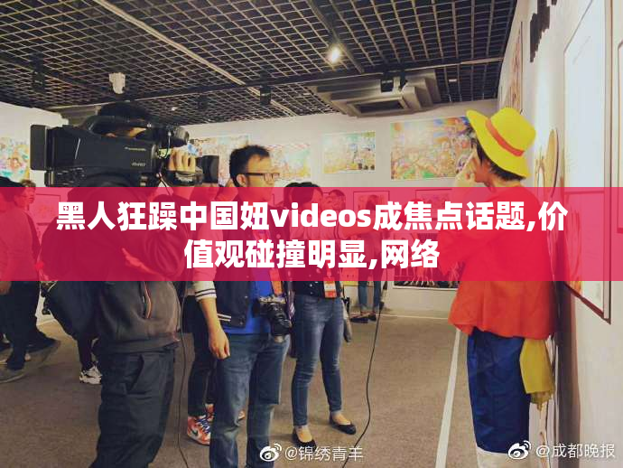 黑人狂躁中国妞videos成焦点话题,价值观碰撞明显,网络
