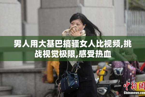 男人用大基巴搞骚女人比视频,挑战视觉极限,感受热血