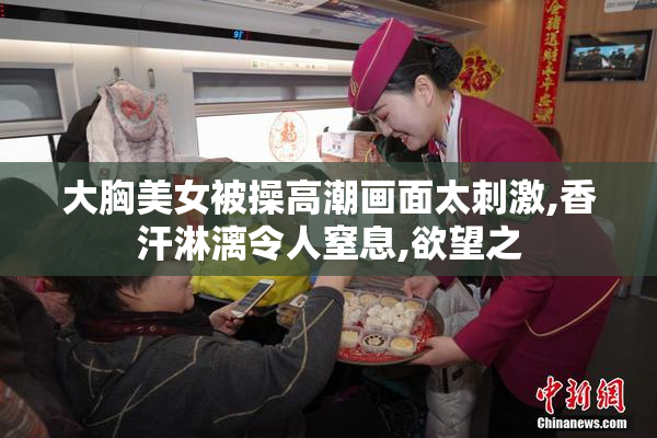 大胸美女被操高潮画面太刺激,香汗淋漓令人窒息,欲望之