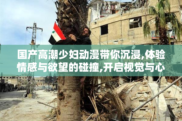 国产高潮少妇动漫带你沉浸,体验情感与欲望的碰撞,开启视觉与心灵