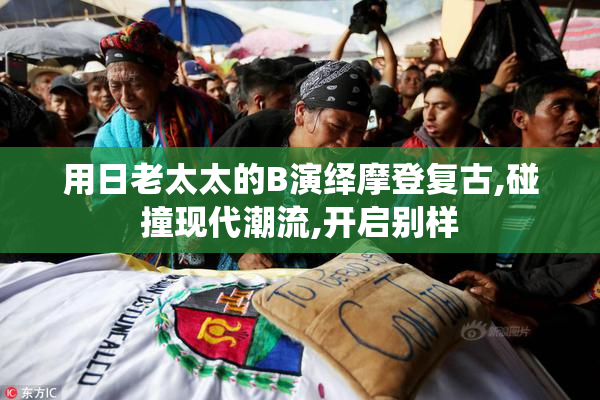 用日老太太的B演绎摩登复古,碰撞现代潮流,开启别样