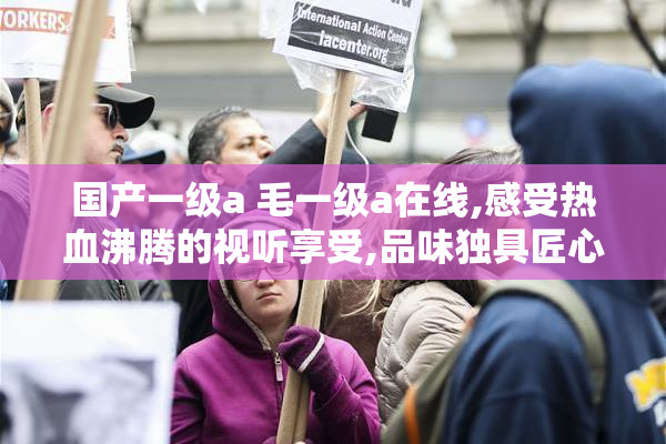 国产一级a 毛一级a在线,感受热血沸腾的视听享受,品味独具匠心的