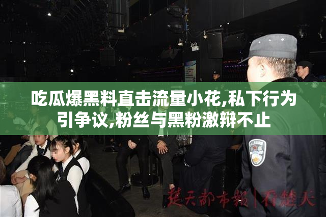 吃瓜爆黑料直击流量小花,私下行为引争议,粉丝与黑粉激辩不止