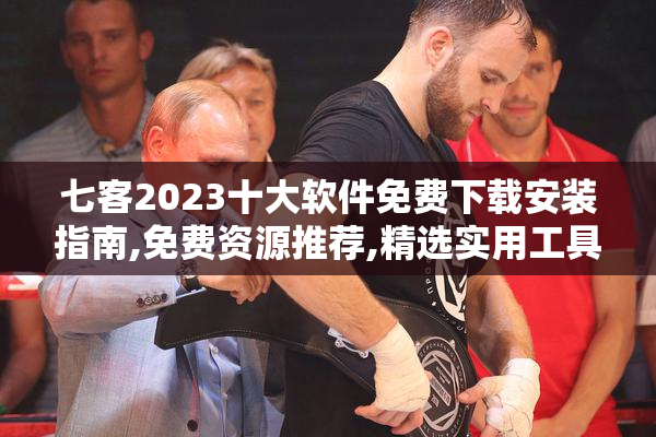 七客2023十大软件免费下载安装指南,免费资源推荐,精选实用工具分享