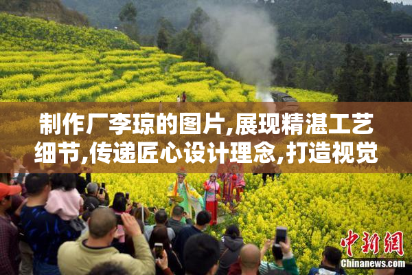 制作厂李琼的图片,展现精湛工艺细节,传递匠心设计理念,打造视觉与