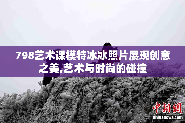 798艺术课模特冰冰照片展现创意之美,艺术与时尚的碰撞