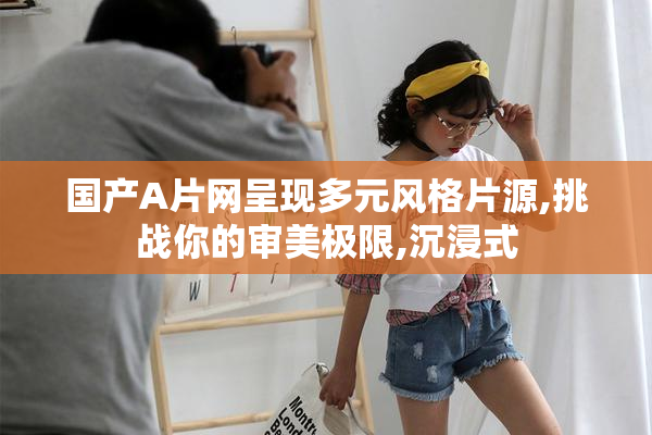 国产A片网呈现多元风格片源,挑战你的审美极限,沉浸式