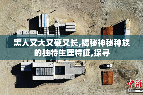 黑人又大又硬又长,揭秘神秘种族的独特生理特征,探寻