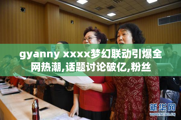 gyanny xxxx梦幻联动引爆全网热潮,话题讨论破亿,粉丝