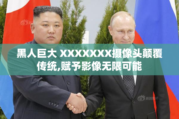 黑人巨大 XXXXXXX摄像头颠覆传统,赋予影像无限可能