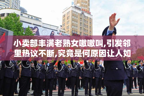 小卖部丰满老熟女嗷嗷叫,引发邻里热议不断,究竟是何原因让人如此