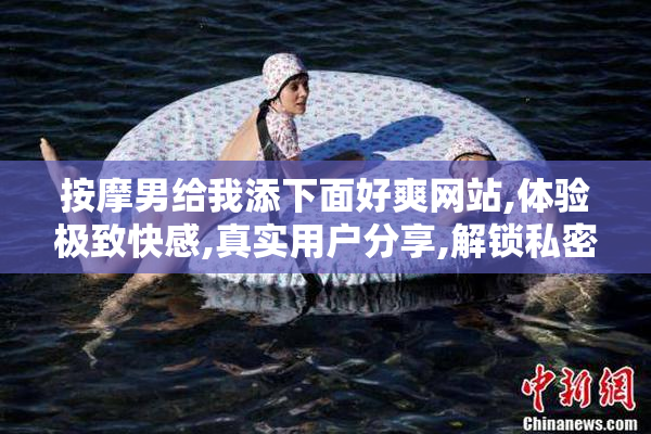 按摩男给我添下面好爽网站,体验极致快感,真实用户分享,解锁私密