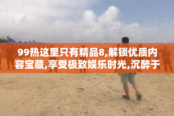 99热这里只有精品8,解锁优质内容宝藏,享受极致娱乐时光,沉醉于每