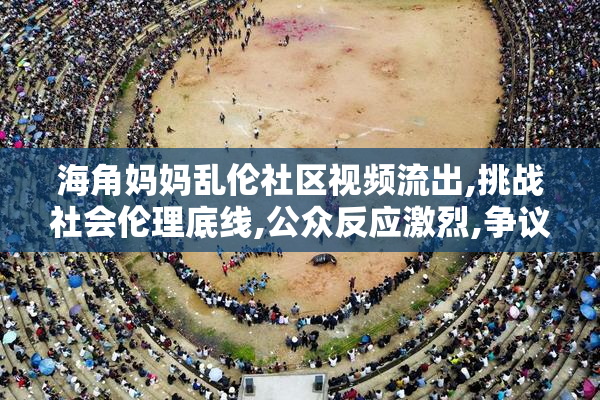 海角妈妈乱伦社区视频流出,挑战社会伦理底线,公众反应激烈,争议