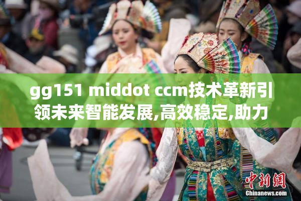 gg151 middot ccm技术革新引领未来智能发展,高效稳定,助力