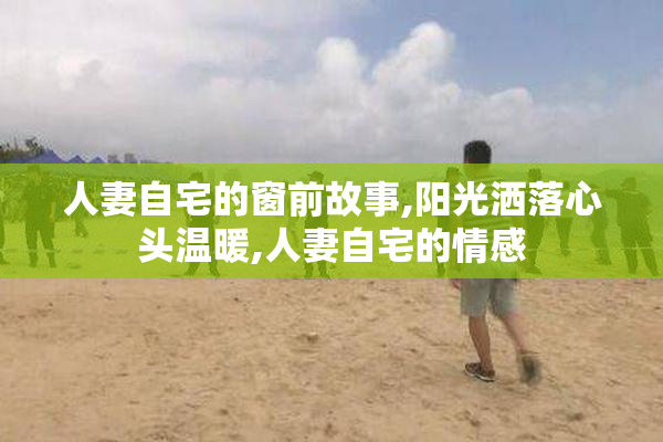 人妻自宅的窗前故事,阳光洒落心头温暖,人妻自宅的情感