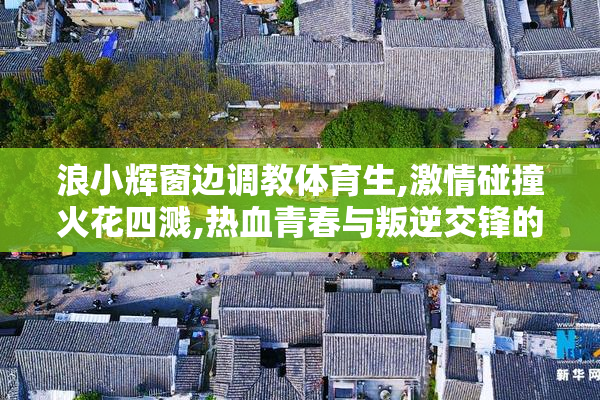浪小辉窗边调教体育生,激情碰撞火花四溅,热血青春与叛逆交锋的