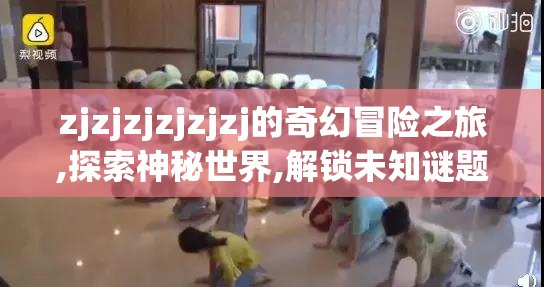 zjzjzjzjzjzj的奇幻冒险之旅,探索神秘世界,解锁未知谜题