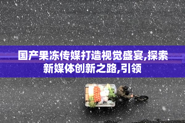 国产果冻传媒打造视觉盛宴,探索新媒体创新之路,引领