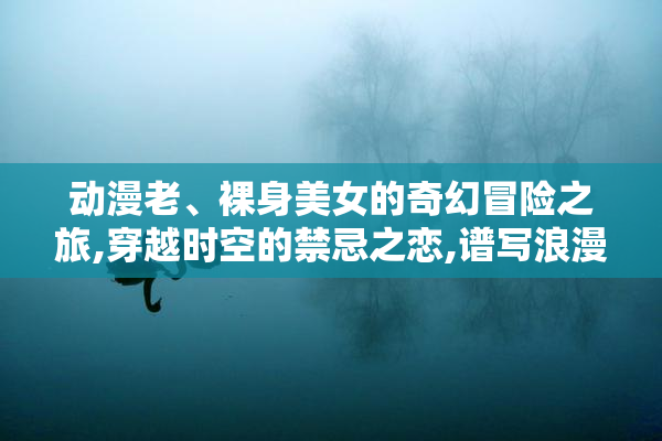 动漫老、裸身美女的奇幻冒险之旅,穿越时空的禁忌之恋,谱写浪漫与