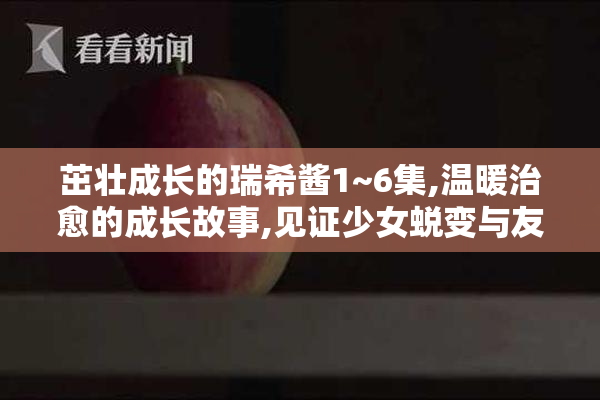 茁壮成长的瑞希酱1~6集,温暖治愈的成长故事,见证少女蜕变与友情绽放