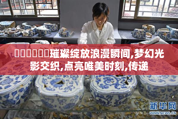 馃崋馃崙馃崙璀璨绽放浪漫瞬间,梦幻光影交织,点亮唯美时刻,传递