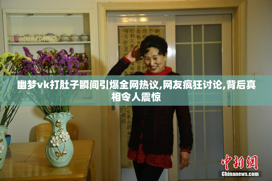 幽梦vk打肚子瞬间引爆全网热议,网友疯狂讨论,背后真相令人震惊