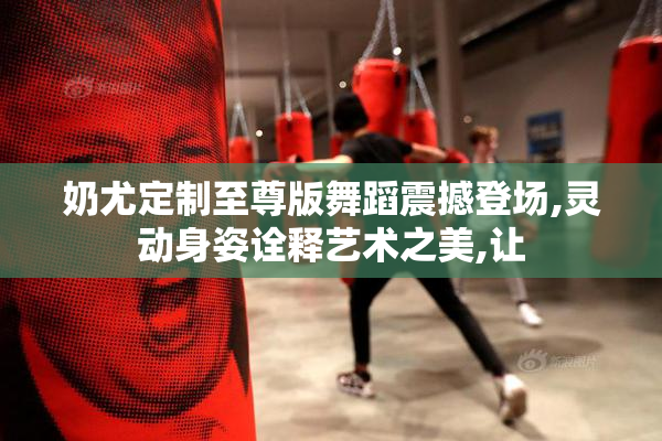 奶尤定制至尊版舞蹈震撼登场,灵动身姿诠释艺术之美,让