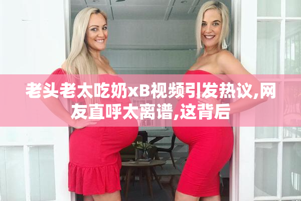老头老太吃奶xB视频引发热议,网友直呼太离谱,这背后