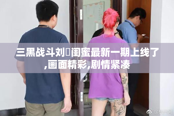 三黑战斗刘玥闺蜜最新一期上线了,画面精彩,剧情紧凑