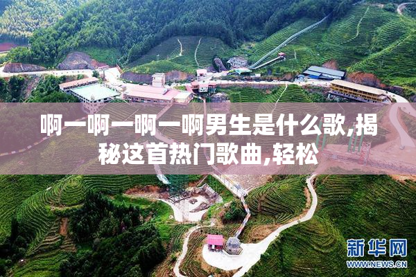 啊一啊一啊一啊男生是什么歌,揭秘这首热门歌曲,轻松