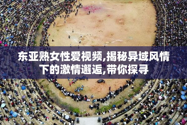 东亚熟女性爱视频,揭秘异域风情下的激情邂逅,带你探寻