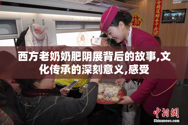 西方老奶奶肥阴展背后的故事,文化传承的深刻意义,感受