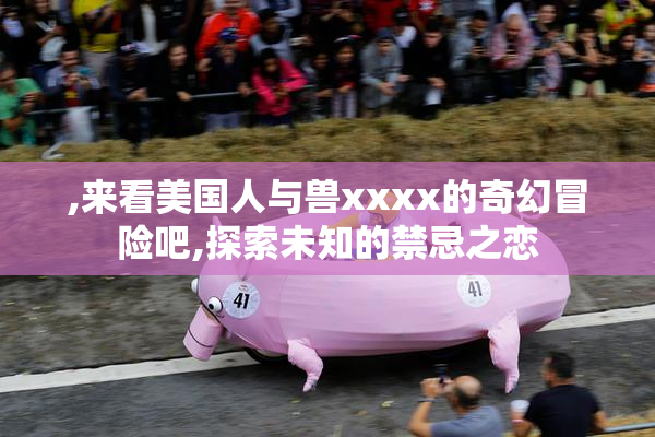 ,来看美国人与兽xxxx的奇幻冒险吧,探索未知的禁忌之恋
