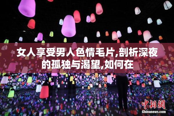 女人享受男人色情毛片,剖析深夜的孤独与渴望,如何在