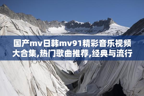 国产mv日韩mv91精彩音乐视频大合集,热门歌曲推荐,经典与流行一网