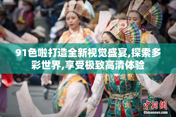 91色啦打造全新视觉盛宴,探索多彩世界,享受极致高清体验
