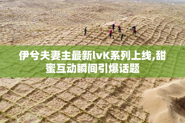 伊兮夫妻主最新lvK系列上线,甜蜜互动瞬间引爆话题