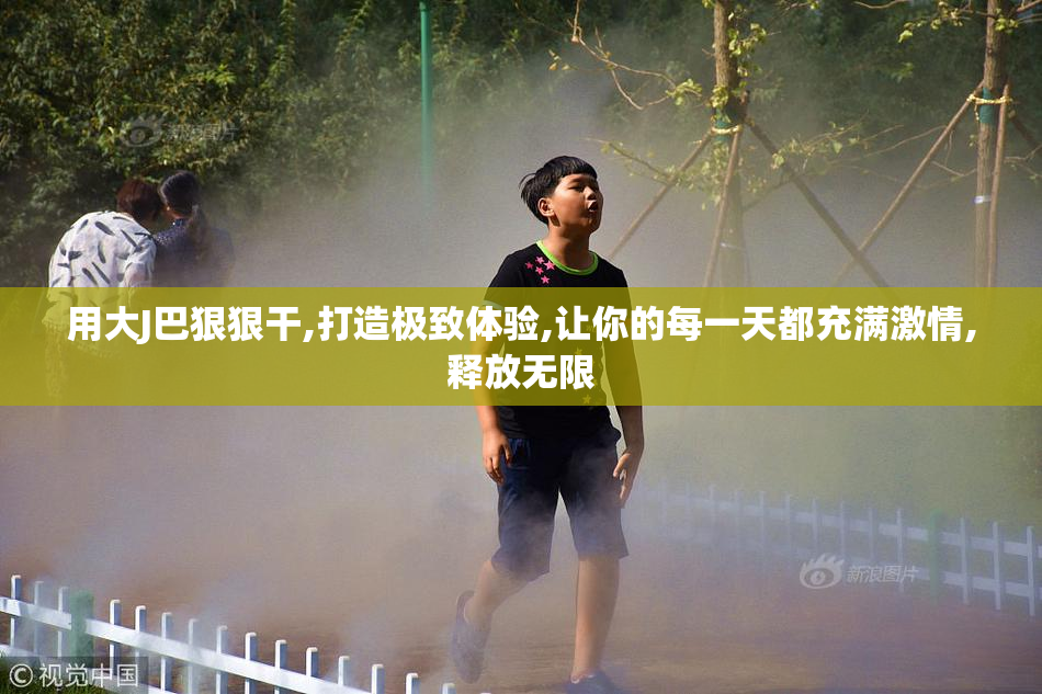 用大J巴狠狠干,打造极致体验,让你的每一天都充满激情,释放无限
