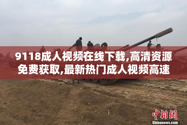 9118成人视频在线下载,高清资源免费获取,最新热门成人视频高速下载
