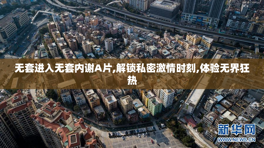 无套进入无套内谢A片,解锁私密激情时刻,体验无界狂热