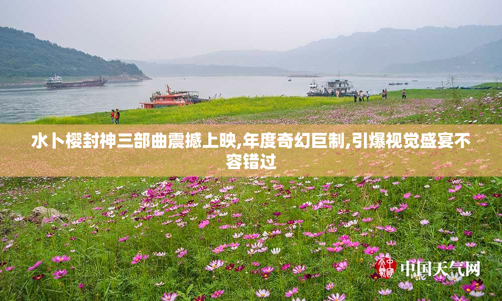 水卜樱封神三部曲震撼上映,年度奇幻巨制,引爆视觉盛宴不容错过