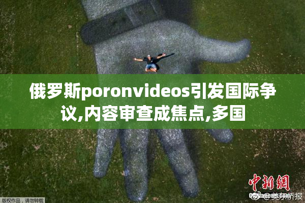 俄罗斯poronvideos引发国际争议,内容审查成焦点,多国