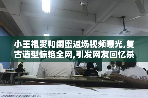 小王祖贤和闺蜜返场视频曝光,复古造型惊艳全网,引发网友回忆杀