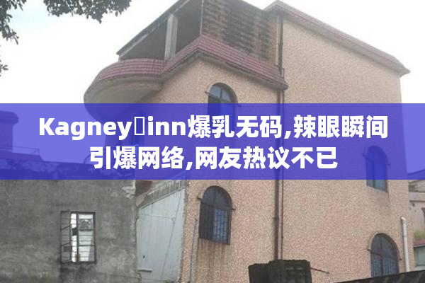 Kagney乚inn爆乳无码,辣眼瞬间引爆网络,网友热议不已