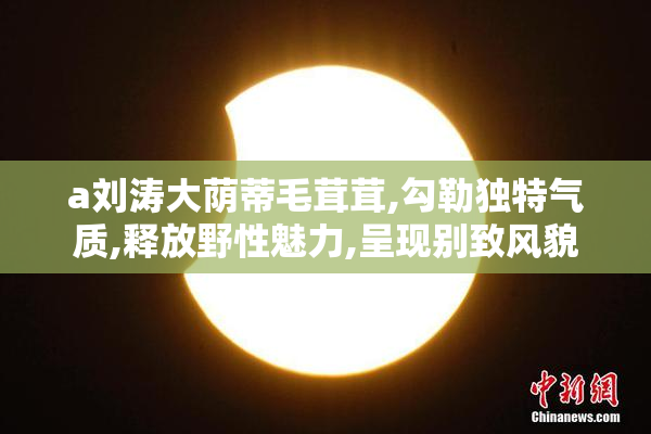 a刘涛大荫蒂毛茸茸,勾勒独特气质,释放野性魅力,呈现别致风貌